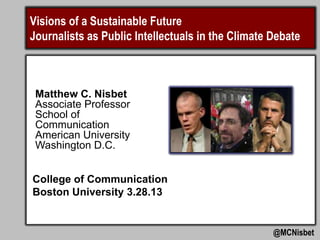 Visions of a Sustainable Future
Journalists as Public Intellectuals in the Climate Debate



 Matthew C. Nisbet
 Associate Professor
 School of
 Communication
 American University
 Washington D.C.


College of Communication
Boston University 3.28.13


                                                   @MCNisbet
 