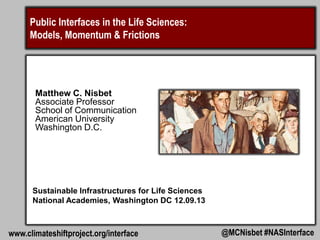 Science Communication and Public Engagement:
Major Models and Approaches

Matthew C. Nisbet
Associate Professor
School of Communication
American University
Washington D.C.

Sustainable Infrastructures for Life Science Communication
National Academies, Washington DC 12.09.13

www.climateshiftproject.org/NASinterface

@MCNisbet #NASInterface

 