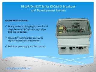 NI sbRIO-96XX Series DIO/MIO Breakout 
and Development System 
System Main Features: 
 Ready to use prototyping system for NI 
single board sbRIO-9626 trough 9636 
Embedded Devices 
 Housed in wall mounted case with 
separate terminal compartment 
 Built-in power supply and fan control 
http://ScientificRFA.com 
 