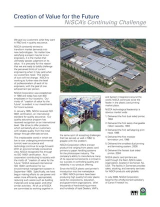 We give our customers what they want
in R&D and in quality assurance.
NiSCA constantly strives to
transform market demands into
new technologies. No matter how
satisfying a project may be to our
engineers, it is the market that
ultimately passes judgment on its
value. It is precisely for this reason
that we are ready to boldly challenge
the perceived limits of current
engineering when it may yield what
our customers need. This stance
of ours will not change. NiSCA is
working to further raise the level
of professionalism of each of its
engineers, with the goal of one
achievement per person.
NiSCA Corporation was established
in 1960 and today has over 830
employees in four locations. Our
motto of “creation of value for the
future” is evident in our investments
for future success.
In January 1995, NiSCA received ISO
9001 certification, an international
standard for quality assurance. Our
quality assurance program has
received recognition on an international
level. We strive to offer products
which will satisfy all our customers
with reliable quality from the initial
design through after-sale service.
This irreplaceable world in which we
live is now undergoing environmental
turmoil, even as science and
technology continue to surge forward.
With an environmentally conscience
view, NiSCA recognizes this through
its ISO 14001 certification. As a
corporation contributing to society with
the motto of “creation of value for the
future,” NiSCA received international
ISO 14001 certification for our
environmental management system in
September 1999. Specifically, we have
begun making efforts to use power and
water more efficiently, appropriately
reducing such waste such as building
materials and scrap paper, and other
similar activities. All of us at NiSCA
are committed to working together in
the same spirit of accepting challenges
that has served us well in R&D to
grapple with this problem.
NiSCA Corporation offers a broad
product line ranging from plastic card
printers to paper handling systems
for the photocopier industry. The
company’s ability to manufacture many
of its required components is critical to
our success in controlling quality and
reliability in our product offering.
Since the NiSCA plastic card printer’s
introduction into the marketplace
in 1994, NiSCA printers have been
producing high quality full color plastic
cards for corporations, education,
and government organizations. With
thousands of hard-working printers
and hundreds of loyal Dealers, VAR’s,
and System Integrators around the
world, NiSCA continues to be the
leader in the plastic card printing
market place.
NiSCA technological leadership is
obvious market wide:
1.	Delivered the first dual sided printer,
1994
2.	Delivered the first easily changeable
ribbon cassette, 1994
3.	Delivered the first self-aligning print
head, 1996
4.	Delivered the first modular
lamination unit, 1996
5.	Delivered the smallest dual printing
and laminating system, 2000
6.	Delivered the fastest dual sided
printer, 2004
NiSCA plastic card printers are
sold through theTeam NiSCA sales
organization, located in Somerset, NJ,
USA. The facility in Somerset provides
sales, stocking, and warranty services
for NiSCA products sold globally.
In July 2008, NiSCA Corporation
became the wholly-owned subsidiary
of Canon Finetech Inc.
Creation of Value for the Future
NiSCA’s Continuing Challenge
 