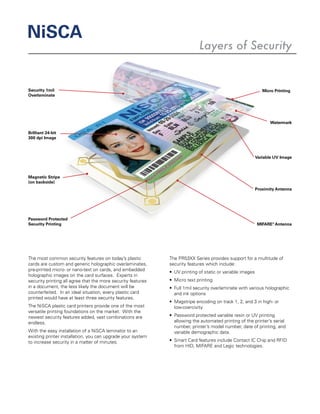 Security 1mil
Overlaminate
Password Protected
Security Printing
Magnetic Stripe
(on backside)
Micro Printing
Watermark
Proximity Antenna
MIFARE®
Antenna
Brilliant 24-bit
300 dpi Image
Variable UV Image
The most common security features on today’s plastic
cards are custom and generic holographic overlaminates,
pre-printed micro- or nano-text on cards, and embedded
holographic images on the card surfaces. Experts in
security printing all agree that the more security features
in a document, the less likely the document will be
counterfeited. In an ideal situation, every plastic card
printed would have at least three security features.
The NiSCA plastic card printers provide one of the most
versatile printing foundations on the market. With the
newest security features added, vast combinations are
endless.
With the easy installation of a NiSCA laminator to an
existing printer installation, you can upgrade your system
to increase security in a matter of minutes.
The PR53XX Series provides support for a multitude of
security features which include:
•	 UV printing of static or variable images
•	 Micro text printing
•	 Full 1mil security overlaminate with various holographic
and ink options
•	 Magstripe encoding on track 1, 2, and 3 in high- or
low-coercivity
•	 Password protected variable resin or UV printing
allowing the automated printing of the printer’s serial
number, printer’s model number, date of printing, and
variable demographic data.
•	 Smart Card features include Contact IC Chip and RFID
from HID, MIFARE and Legic technologies.
NiSCA
Layers of Security
 