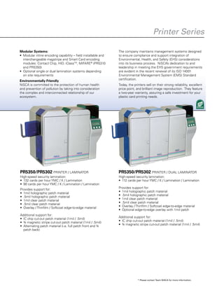 PR5350/PR5302 PRINTER / LAMINATOR
High-speed security lamination:
•	 132 cards per hour YMC / K / Lamination
•	 90 cards per hour YMC / K / Lamination / Lamination
Provides support for:
•	 1mil holographic patch material
•	 .5mil holographic patch material
•	 1mil clear patch material
•	 .5mil clear patch material
•	 Overlay / Thinfilm / Softcoat edge-to-edge material
Additional support for:
•	 IC chip cut-out patch material (1mil / .5mil)
•	 ¾ magnetic stripe cut-out patch material (1mil / .5mil)
•	 Alternating patch material (i.e. full patch front and ¾
patch back)
PR5350/PR5302 PRINTER / DUAL LAMINATOR
High-speed security lamination:
•	 112 cards per hour YMC / K / Lamination / Lamination
Provides support for:
•	 1mil holographic patch material
•	 .5mil holographic patch material
•	 1mil clear patch material
•	 .5mil clear patch material
•	 Overlay / Thinfilm / Softcoat edge-to-edge material
•	 Optional edge-to-edge overlay with 1mil patch
Additional support for:
•	 IC chip cut-out patch material (1mil / .5mil)
•	 ¾ magnetic stripe cut-out patch material (1mil / .5mil)
Modular Systems:
•	 Modular inline encoding capability – field installable and
interchangeable magstripe and Smart Card encoding
modules: Contact Chip, HID, iClassTM
, MIFARE®
(PR5310
and PR5350)
•	 Optional single or dual lamination systems depending
on site requirements
Environmentally Friendly
NiSCA is committed to the protection of human health
and prevention of pollution by taking into consideration
the complex and interconnected relationship of our
ecosystem.
The company maintains management systems designed
to ensure compliance and support integration of
Environmental, Health, and Safety (EHS) considerations
into its business process. NiSCA’s dedication to and
leadership in meeting the EHS government requirements
are evident in the recent renewal of its ISO 14001
Environmental Management System (EMS) Standard
certification.
Today, the printers sell on their strong reliability, excellent
price point, and brilliant image reproduction. They feature
a two-year warranty, assuring a safe investment for your
plastic card printing needs.
* Please contact Team NiSCA for more information.
Printer Series
 