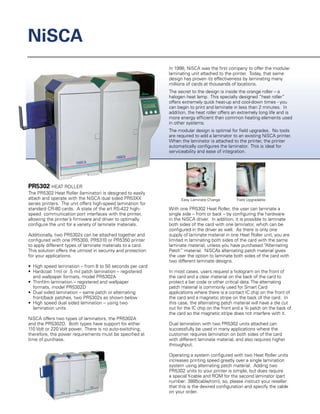 PR5302 HEAT ROLLER
The PR5302 Heat Roller (laminator) is designed to easily
attach and operate with the NiSCA dual sided PR53XX
series printers. The unit offers high-speed lamination for
standard CR-80 cards. A state of the art RS-422 high-
speed communication port interfaces with the printer,
allowing the printer’s firmware and driver to optimally
configure the unit for a variety of laminate materials.
Additionally, two PR5302s can be attached together and
configured with one PR5300, PR5310 or PR5350 printer
to apply different types of laminate materials to a card.
This solution offers the utmost in security and protection
for your applications.
•	 High speed lamination – from 8 to 50 seconds per card
•	 Hardcoat 1mil or .5 mil patch lamination – registered
	 and wallpaper formats, model PR5302A
•	 Thinfilm lamination – registered and wallpaper
	 formats, model PR5302D
•	 Dual sided lamination – same patch or alternating
	 front/back patches, two PR5302s as shown below
•	 High speed dual sided lamination – using two
	 lamination units
NiSCA offers two types of laminators, the PR5302A
and the PR5302D.  Both types have support for either
110 Volt or 220 Volt power. There is no auto-switching;
therefore, the power requirements must be specified at
time of purchase.
NiSCA
Easy Laminate Change Field Upgradable
In 1998, NiSCA was the first company to offer the modular
laminating unit attached to the printer. Today, that same
design has proven its effectiveness by laminating many
millions of cards at thousands of locations.
The secret to the design is inside the orange roller – a
halogen heat lamp. This specially designed “heat roller”
offers extremely quick heat-up and cool-down times - you
can begin to print and laminate in less than 2 minutes. In
addition, the heat roller offers an extremely long life and is
more energy efficient than common heating elements used
in other systems.
The modular design is optimal for field upgrades. No tools
are required to add a laminator to an existing NiSCA printer.
When the laminator is attached to the printer, the printer
automatically configures the laminator. This is ideal for
serviceability and ease of integration.
With one PR5302 Heat Roller, the user can laminate a
single side – front or back – by configuring the hardware
in the NiSCA driver. In addition, it is possible to laminate
both sides of the card with one laminator, which can be
configured in the driver as well. As there is only one
supply of laminate material in one Heat Roller unit, you are
limited in laminating both sides of the card with the same
laminate material, unless you have purchased “Alternating
Patch” material. NiSCA’s alternating patch material gives
the user the option to laminate both sides of the card with
two different laminate designs.
In most cases, users request a hologram on the front of
the card and a clear material on the back of the card to
protect a bar code or other critical data.The alternating
patch material is commonly used for Smart Card
applications where there is a contact IC chip on the front of
the card and a magnetic stripe on the back of the card. In
this case, the alternating patch material will have a die cut
out for the IC chip on the front and a 3/4 patch on the back of
the card so the magnetic stripe does not interfere with it.
Dual lamination with two PR5302 units attached can
successfully be used in many applications where the
customer requires lamination on both sides of the card
with different laminate material, and also requires higher
throughput.
Operating a system configured with two Heat Roller units
increases printing speed greatly over a single lamination
system using alternating patch material. Adding two
PR5302 units to your printer is simple, but does require
a specialY-cable and ROM for the second laminator (part
number: 3885cable/rom), so, please instruct your reseller
that this is the desired configuration and specify the cable
on your order.
 
