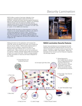 F. NiSCA Tamper EvidentG. Latent Image
B. Animated Light Micro-Test
E. Laser Retrievable Image
D. Flip Image - Two Channel
Hologram.
C. Mixed Resolutions
As an added security feature,
various image elements are
originated intertwining
various resolutions. Almost
impossible to reproduce
without actual data utilized
by the generating computer.
H. Red UV Print
I. Micro-Text
J. Fine Lines
A. Extremely Fine Line
Guilloche Elements
G. Latent Image F. NiSCA Tamper Evident
NiSCA offers a variety of laminate materials in two
categories, Hardcoat (patch style) and thinfilm (or
Softcoat). Hardcoat lamination assures superior protection
against color fading and scratching. NiSCA’s 1mil Hardcoat
material stands up to the rigorous durability testing
regularly performed by driving license authorities globally.
Hardcoat material is available in a standard 1mil (.001 inch)
or custom .5 mil (.0005 inch) thickness.
NiSCA’s thinfilm laminate is unique because it is the only
material on the market designed to adhere to the ribbon’s
overlay panel applied by the print head. Therefore, it
provides enhanced dye migration and fading protection.
The Softcoat material can be applied edge-to-edge and
offers up to 500 images per roll versus the Hardcoat’s 255
images per roll.
Adding lamination to the application will increase the
card’s life, secure the data on the cards, and increase the
security of your offices. NiSCA stocks several types of
generic security hologram material and clear (no
hologram) laminate material with no minimum order
requirements.  Many customers opt for the convenience
of a generic material, whereas others prefer the enhanced
security of a custom laminate. NiSCA is always pleased
to offer consultation on security lamination designed for
your needs.
NiSCA Lamination Security Features
Custom security features can be designed into both
Hardcoat and Softcoat material and are common for
clients interested in using their cards as visual security
passes – sometime called “flash passes”.  Below are
examples of the 10 most common features integrated
into laminate material.
Security Lamination
 