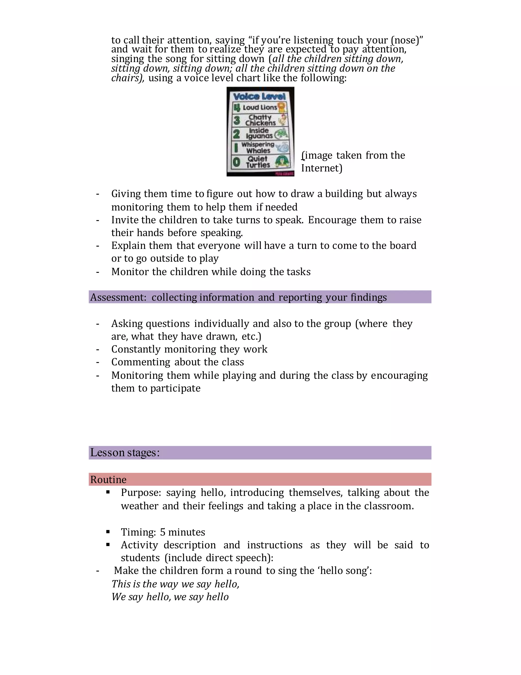to call their attention, saying “if you’re listening touch your (nose)”
and wait for them to realize they are expected to pay attention,
singing the song for sitting down (all the children sitting down,
sitting down, sitting down; all the children sitting down on the
chairs), using a voice level chart like the following:
(image taken from the
Internet)
- Giving them time to figure out how to draw a building but always
monitoring them to help them if needed
- Invite the children to take turns to speak. Encourage them to raise
their hands before speaking.
- Explain them that everyone will have a turn to come to the board
or to go outside to play
- Monitor the children while doing the tasks
Assessment: collecting information and reporting your findings
- Asking questions individually and also to the group (where they
are, what they have drawn, etc.)
- Constantly monitoring they work
- Commenting about the class
- Monitoring them while playing and during the class by encouraging
them to participate
Lesson stages:
Routine
 Purpose: saying hello, introducing themselves, talking about the
weather and their feelings and taking a place in the classroom.
 Timing: 5 minutes
 Activity description and instructions as they will be said to
students (include direct speech):
- Make the children form a round to sing the ‘hello song’:
This is the way we say hello,
We say hello, we say hello
 