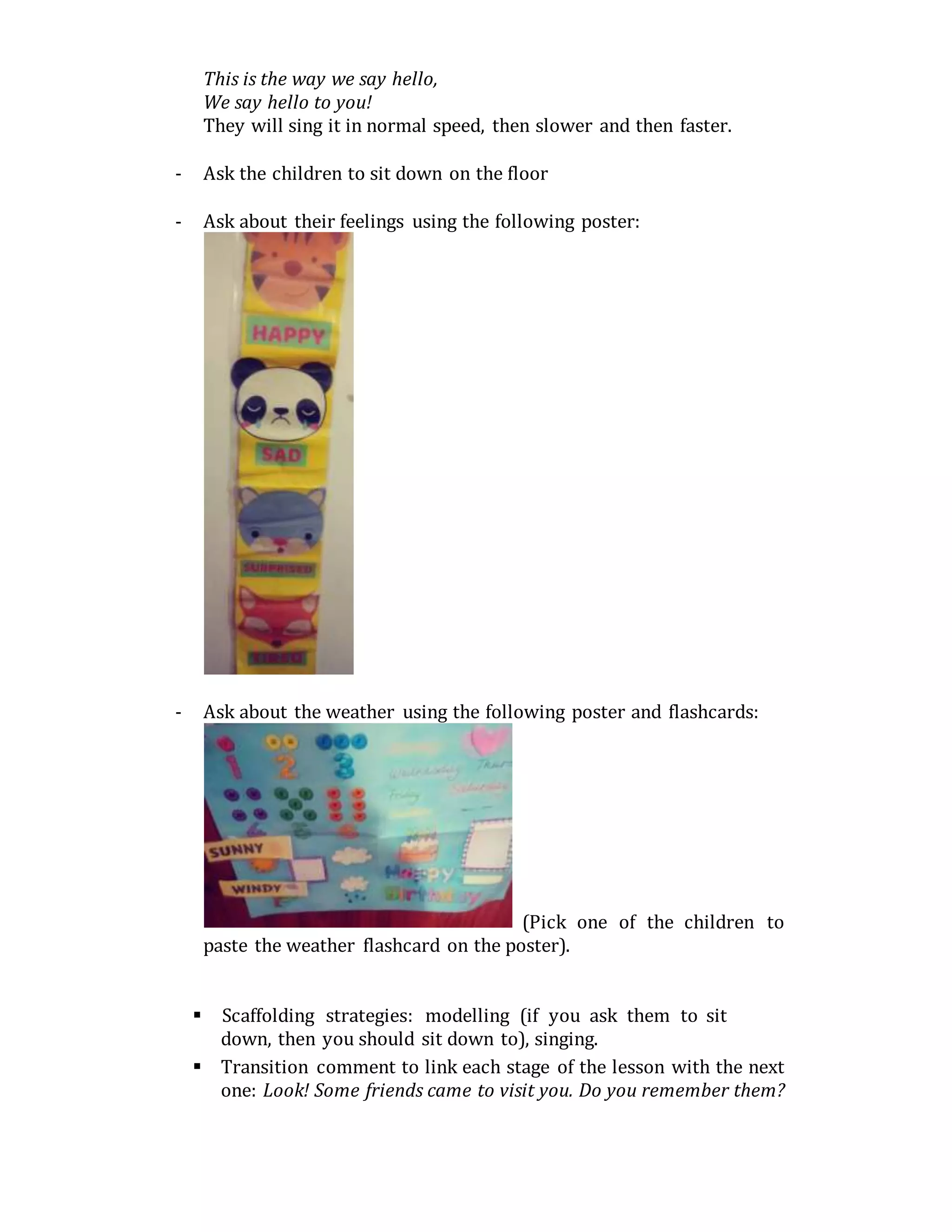 This is the way we say hello,
We say hello to you!
They will sing it in normal speed, then slower and then faster.
- Ask the children to sit down on the floor
- Ask about their feelings using the following poster:
- Ask about the weather using the following poster and flashcards:
(Pick one of the children to
paste the weather flashcard on the poster).
 Scaffolding strategies: modelling (if you ask them to sit
down, then you should sit down to), singing.
 Transition comment to link each stage of the lesson with the next
one: Look! Some friends came to visit you. Do you remember them?
 