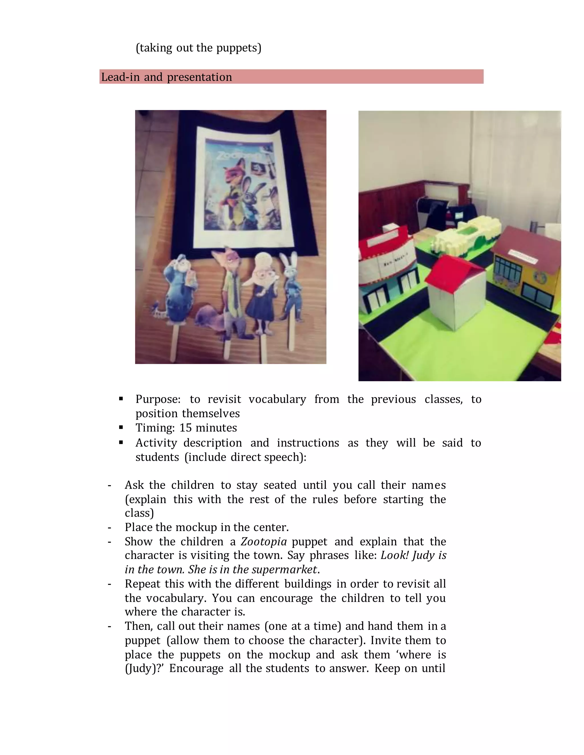 (taking out the puppets)
Lead-in and presentation
 Purpose: to revisit vocabulary from the previous classes, to
position themselves
 Timing: 15 minutes
 Activity description and instructions as they will be said to
students (include direct speech):
- Ask the children to stay seated until you call their names
(explain this with the rest of the rules before starting the
class)
- Place the mockup in the center.
- Show the children a Zootopia puppet and explain that the
character is visiting the town. Say phrases like: Look! Judy is
in the town. She is in the supermarket.
- Repeat this with the different buildings in order to revisit all
the vocabulary. You can encourage the children to tell you
where the character is.
- Then, call out their names (one at a time) and hand them in a
puppet (allow them to choose the character). Invite them to
place the puppets on the mockup and ask them ‘where is
(Judy)?’ Encourage all the students to answer. Keep on until
 