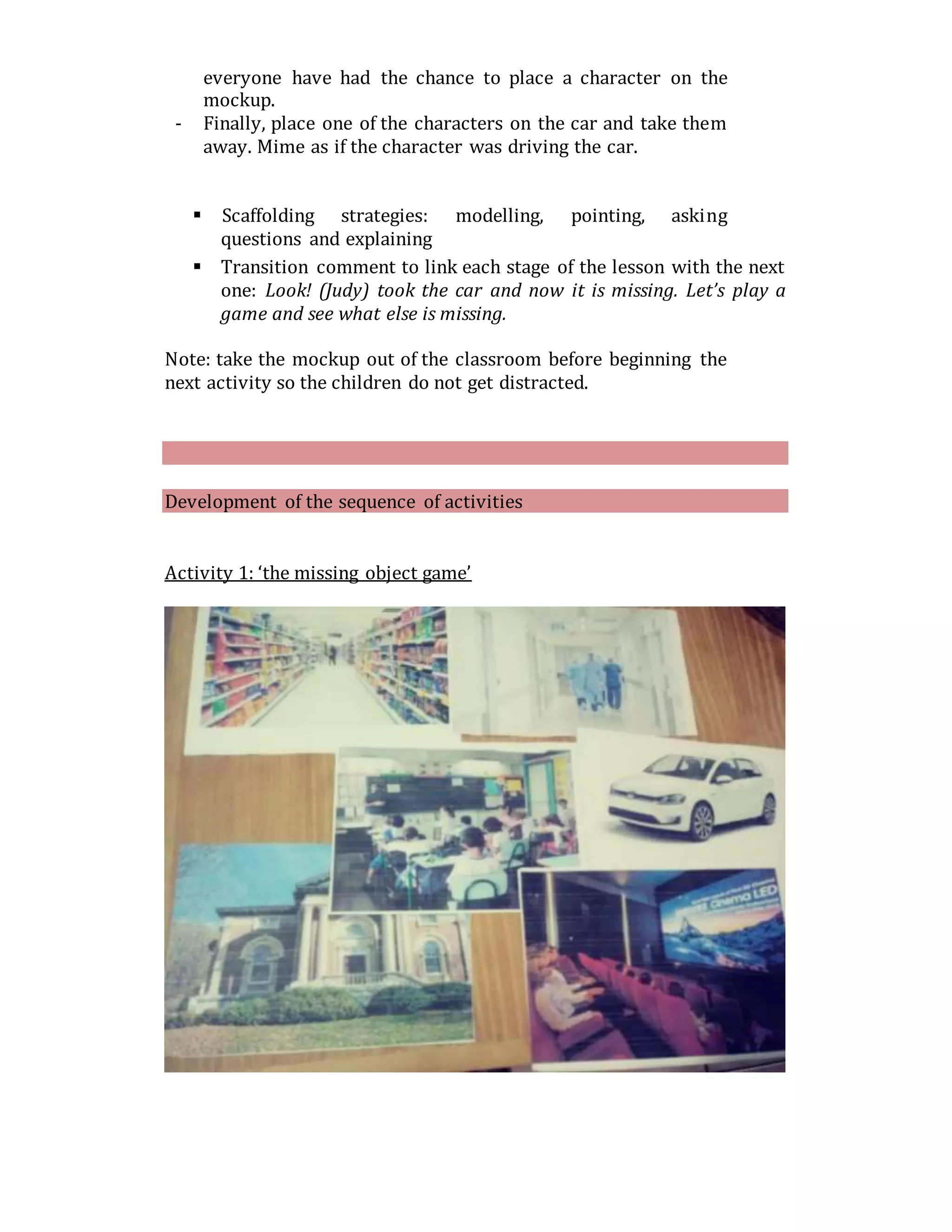 everyone have had the chance to place a character on the
mockup.
- Finally, place one of the characters on the car and take them
away. Mime as if the character was driving the car.
 Scaffolding strategies: modelling, pointing, asking
questions and explaining
 Transition comment to link each stage of the lesson with the next
one: Look! (Judy) took the car and now it is missing. Let’s play a
game and see what else is missing.
Note: take the mockup out of the classroom before beginning the
next activity so the children do not get distracted.
Development of the sequence of activities
Activity 1: ‘the missing object game’
 