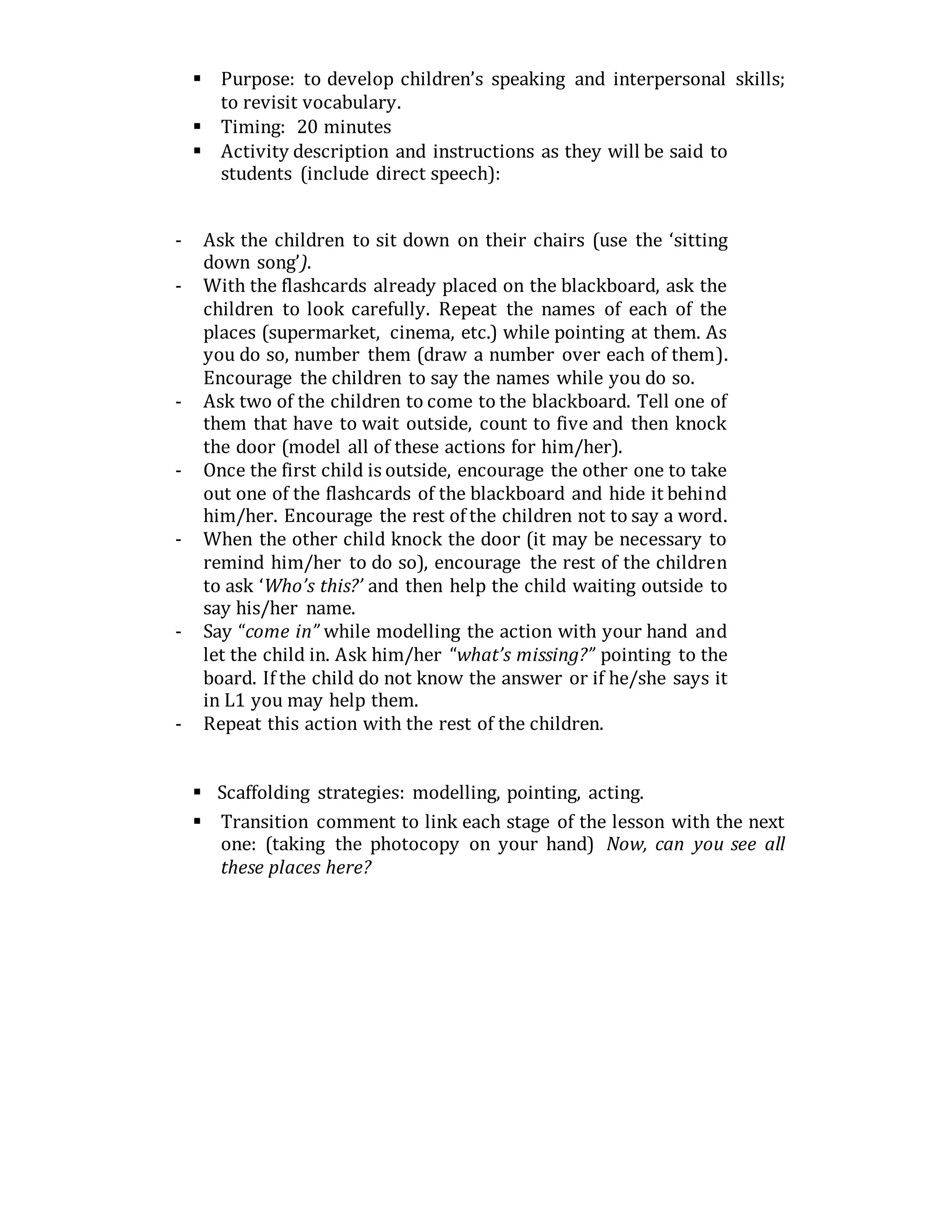  Purpose: to develop children’s speaking and interpersonal skills;
to revisit vocabulary.
 Timing: 20 minutes
 Activity description and instructions as they will be said to
students (include direct speech):
- Ask the children to sit down on their chairs (use the ‘sitting
down song’).
- With the flashcards already placed on the blackboard, ask the
children to look carefully. Repeat the names of each of the
places (supermarket, cinema, etc.) while pointing at them. As
you do so, number them (draw a number over each of them).
Encourage the children to say the names while you do so.
- Ask two of the children to come to the blackboard. Tell one of
them that have to wait outside, count to five and then knock
the door (model all of these actions for him/her).
- Once the first child is outside, encourage the other one to take
out one of the flashcards of the blackboard and hide it behind
him/her. Encourage the rest of the children not to say a word.
- When the other child knock the door (it may be necessary to
remind him/her to do so), encourage the rest of the children
to ask ‘Who’s this?’ and then help the child waiting outside to
say his/her name.
- Say “come in” while modelling the action with your hand and
let the child in. Ask him/her “what’s missing?” pointing to the
board. If the child do not know the answer or if he/she says it
in L1 you may help them.
- Repeat this action with the rest of the children.
 Scaffolding strategies: modelling, pointing, acting.
 Transition comment to link each stage of the lesson with the next
one: (taking the photocopy on your hand) Now, can you see all
these places here?
 