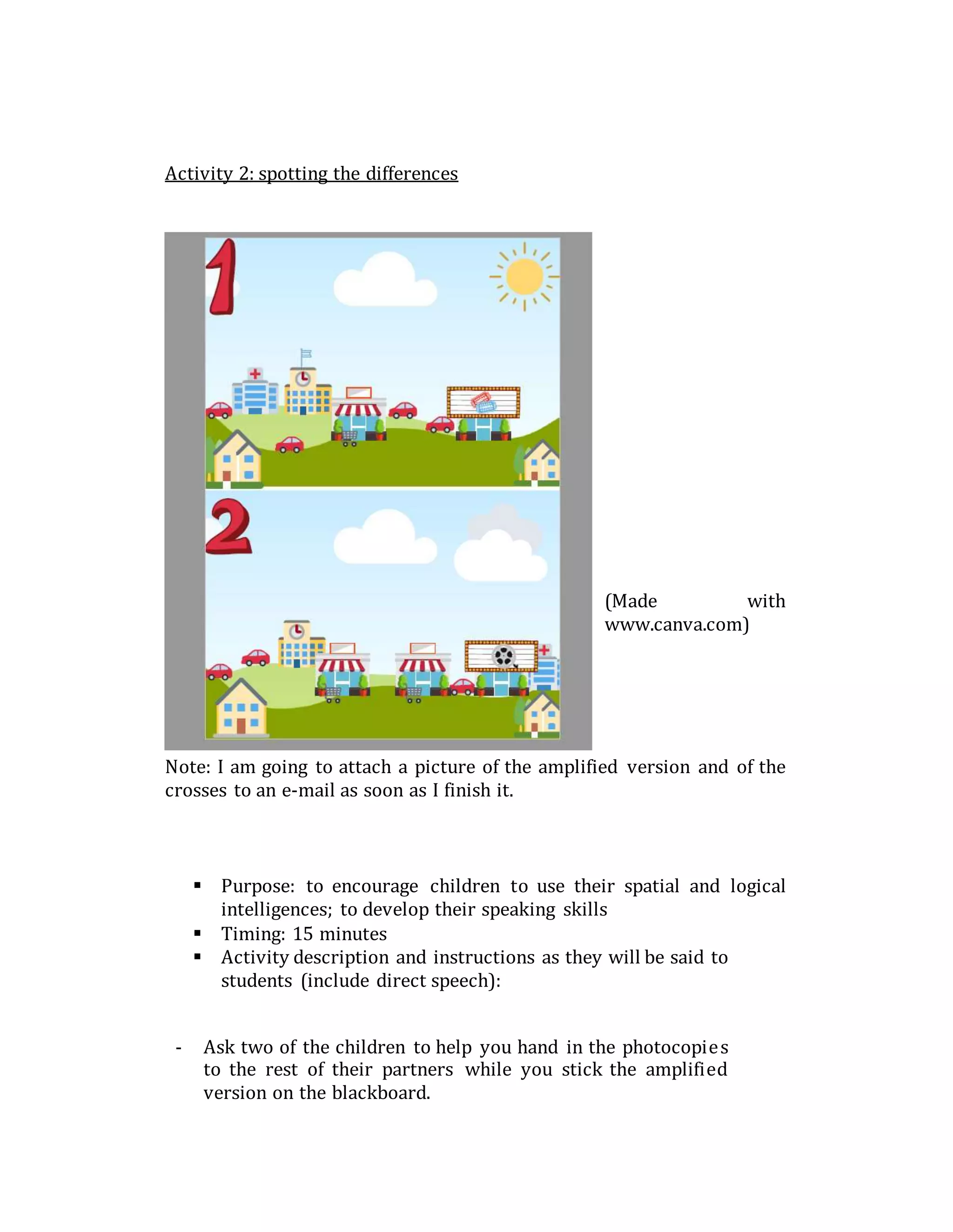 Activity 2: spotting the differences
(Made with
www.canva.com)
Note: I am going to attach a picture of the amplified version and of the
crosses to an e-mail as soon as I finish it.
 Purpose: to encourage children to use their spatial and logical
intelligences; to develop their speaking skills
 Timing: 15 minutes
 Activity description and instructions as they will be said to
students (include direct speech):
- Ask two of the children to help you hand in the photocopies
to the rest of their partners while you stick the amplified
version on the blackboard.
 