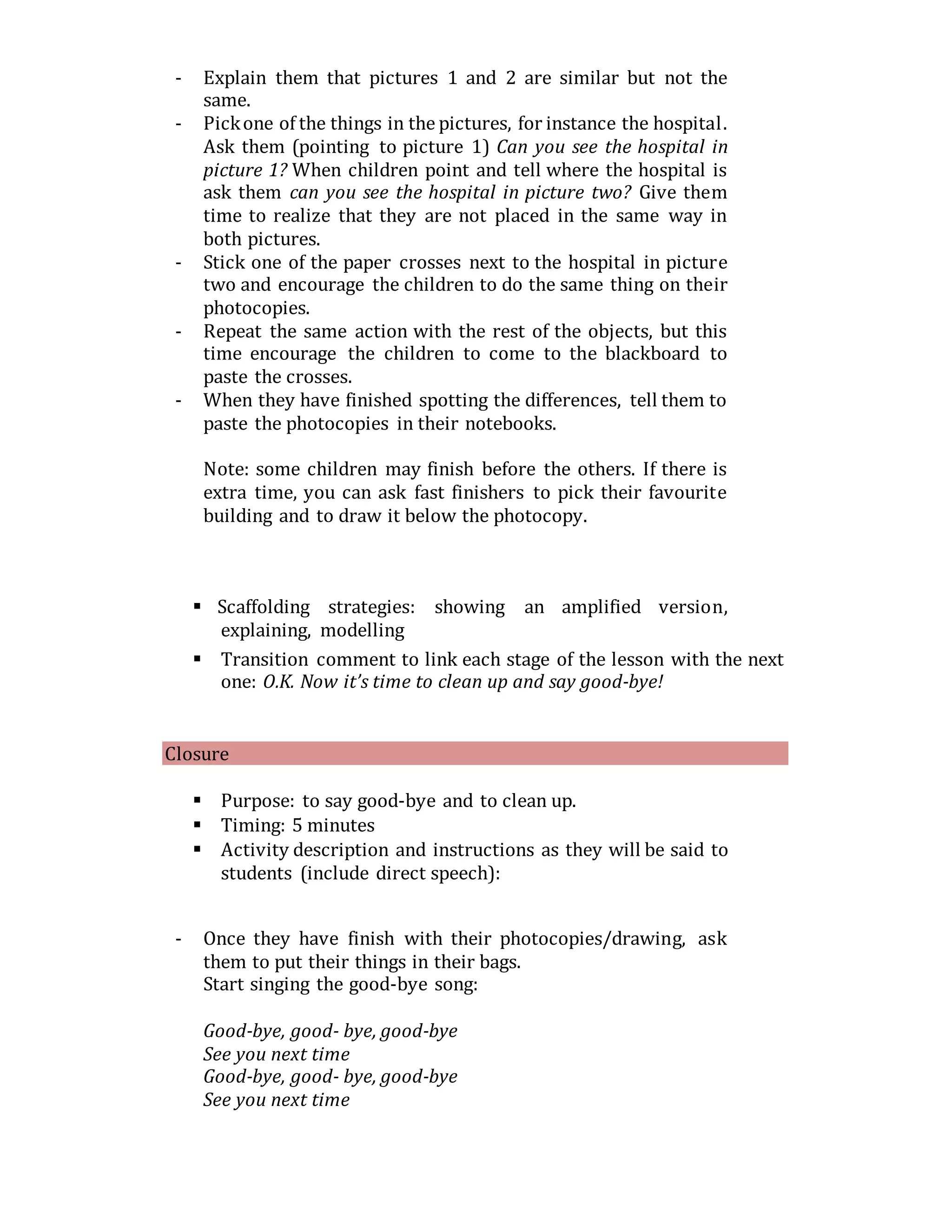 - Explain them that pictures 1 and 2 are similar but not the
same.
- Pickone of the things in the pictures, for instance the hospital.
Ask them (pointing to picture 1) Can you see the hospital in
picture 1? When children point and tell where the hospital is
ask them can you see the hospital in picture two? Give them
time to realize that they are not placed in the same way in
both pictures.
- Stick one of the paper crosses next to the hospital in picture
two and encourage the children to do the same thing on their
photocopies.
- Repeat the same action with the rest of the objects, but this
time encourage the children to come to the blackboard to
paste the crosses.
- When they have finished spotting the differences, tell them to
paste the photocopies in their notebooks.
Note: some children may finish before the others. If there is
extra time, you can ask fast finishers to pick their favourite
building and to draw it below the photocopy.
 Scaffolding strategies: showing an amplified version,
explaining, modelling
 Transition comment to link each stage of the lesson with the next
one: O.K. Now it’s time to clean up and say good-bye!
Closure
 Purpose: to say good-bye and to clean up.
 Timing: 5 minutes
 Activity description and instructions as they will be said to
students (include direct speech):
- Once they have finish with their photocopies/drawing, ask
them to put their things in their bags.
Start singing the good-bye song:
Good-bye, good- bye, good-bye
See you next time
Good-bye, good- bye, good-bye
See you next time
 