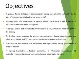 Objectives
 To provide formal linkages of communication among the scientific community in the
form of research journals in different areas of S&T.
 To disseminate S&T information to general public, particularly school students, to
inculcate interest in science among them.
 To collect, collate and disseminate information on plant, animal and mineral wealth of
the country.
 To develop human resource in science communication, library, documentation and
information science and S&T information management systems and services
 To collaborate with international institutions and organizations having goals similar to
those of NISCAIR.
 To harness information technology applications in information management with
particular reference to science communication and modernizing libraries.
 