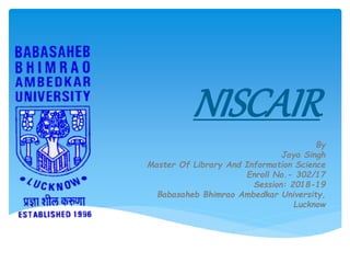 NISCAIR
By
Jaya Singh
Master Of Library And Information Science
Enroll No.- 302/17
Session: 2018-19
Babasaheb Bhimrao Ambedkar University,
Lucknow
 