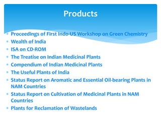  Proceedings of First Indo-US Workshop on Green Chemistry
 Wealth of India
 ISA on CD-ROM
 The Treatise on Indian Medicinal Plants
 Compendium of Indian Medicinal Plants
 The Useful Plants of India
 Status Report on Aromatic and Essential Oil-bearing Plants in
NAM Countries
 Status Report on Cultivation of Medicinal Plants in NAM
Countries
 Plants for Reclamation of Wastelands
Products
 