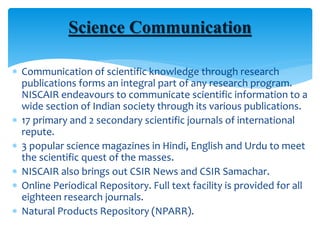  Communication of scientific knowledge through research
publications forms an integral part of any research program.
NISCAIR endeavours to communicate scientific information to a
wide section of Indian society through its various publications.
 17 primary and 2 secondary scientific journals of international
repute.
 3 popular science magazines in Hindi, English and Urdu to meet
the scientific quest of the masses.
 NISCAIR also brings out CSIR News and CSIR Samachar.
 Online Periodical Repository. Full text facility is provided for all
eighteen research journals.
 Natural Products Repository (NPARR).
Science Communication
 