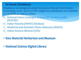  In-house Databases
Databases are designed using the state-of-the-art information
technology tools. Some of the indigenous databases are available
on CD-ROM as well as online.
a) National Union Catalogue of Scientific Serials in India
(NUCSSI)
b) Indian Patents (INPAT) Database
c) Medicinal and Aromatic Plants Abstracts (MAPA)
d) Indian Science Abstract (ISA)
 Raw Material Herbarium and Museum
 National Science Digital Library
 