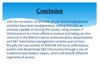  With the formation of NISCAIR, all the above multi-faceted
activities have been amalgamated, making NISCAIR, an
institute capable of serving the society using modern IT
infrastructure in a more effective manner and taking up new
ventures in the field of science communication, dissemination
and S&T information management systems and services.
Broadly the core activity of NISCAIR will be to collect/store,
publish and disseminate S&T information through a mix of
traditional and modern means, which will benefit different
segments of society.
Conclusion
 