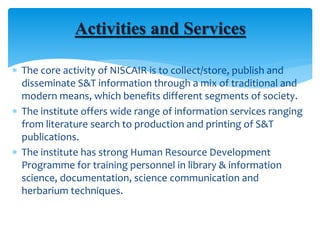  The core activity of NISCAIR is to collect/store, publish and
disseminate S&T information through a mix of traditional and
modern means, which benefits different segments of society.
 The institute offers wide range of information services ranging
from literature search to production and printing of S&T
publications.
 The institute has strong Human Resource Development
Programme for training personnel in library & information
science, documentation, science communication and
herbarium techniques.
Activities and Services
 