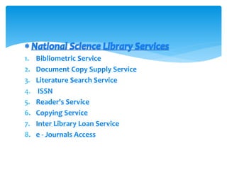 1. Bibliometric Service
2. Document Copy Supply Service
3. Literature Search Service
4. ISSN
5. Reader's Service
6. Copying Service
7. Inter Library Loan Service
8. e - Journals Access
 