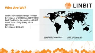 2
Open Source Block Storage Pioneer
Developers of DRBD® and LINSTOR®
24/7 Worldwide Support from LINBIT
Small Team of highly exp. Linux
Specialists
Developers (EU & US)
Who Are We?
 