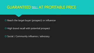 GUARANTEED SELL AT PROFITABLE PRICE
 Reach the target buyer (prospect) or influencer
 High brand recall with potential prospect
 Social / Community influence / advocacy
 