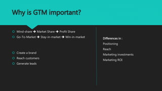 Why is GTM important?
 Mind-share  Market Share  Profit Share
 Go-To-Market  Stay-in-market  Win-in-market
 Create a brand
 Reach customers
 Generate leads
Differences in :
Positioning
Reach
Marketing investments
Marketing ROI
 