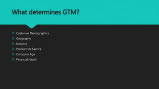 What determines GTM?
 Customer Demographics
 Geography
 Industry
 Product v/s Service
 Company Age
 Financial Health
 