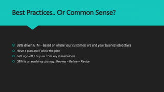 Best Practices.. Or Common Sense?
 Data driven GTM – based on where your customers are and your business objectives
 Have a plan and Follow the plan
 Get sign-off / buy-in from key stakeholders
 GTM is an evolving strategy.. Review – Refine – Revise
 