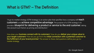 What is GTM? – The Definition
“A go-to-market strategy (GTM strategy) is an action plan that specifies how a company will reach
customers and achieve competitive advantage. The purpose of a GTM strategy is to
provide a blueprint for delivering a product or service to the end customer, taking
into account such factors as pricing and distribution.”
How does your business connect with its customers? How do you deliver your unique value to
your target customers? How do you go from the initial connection with a potential customer to
the fulfillment of your brand promise? The answer to these vital questions define your go-to-
market strategy.
Src: Google Search
 