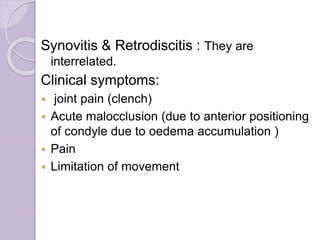 Synovitis & Retrodiscitis : They are
interrelated.
Clinical symptoms:
 joint pain (clench)
 Acute malocclusion (due to anterior positioning
of condyle due to oedema accumulation )
 Pain
 Limitation of movement
 