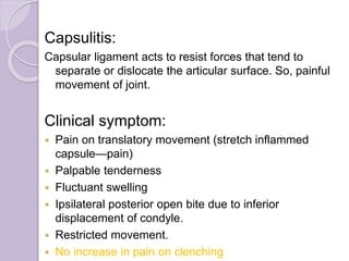 Capsulitis:
Capsular ligament acts to resist forces that tend to
separate or dislocate the articular surface. So, painful
movement of joint.
Clinical symptom:
 Pain on translatory movement (stretch inflammed
capsule—pain)
 Palpable tenderness
 Fluctuant swelling
 Ipsilateral posterior open bite due to inferior
displacement of condyle.
 Restricted movement.
 No increase in pain on clenching
 