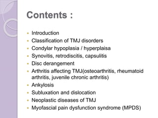 Contents :
 Introduction
 Classification of TMJ disorders
 Condylar hypoplasia / hyperplaisa
 Synovitis, retrodiscitis, capsulitis
 Disc derangement
 Arthritis affecting TMJ(osteoarthritis, rheumatoid
arthritis, juvenile chronic arthritis)
 Ankylosis
 Subluxation and dislocation
 Neoplastic diseases of TMJ
 Myofascial pain dysfunction syndrome (MPDS)
 