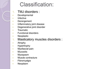 Classification:
1. TMJ disorders :
 Developmental
 Infective
 Derangement
 Inflammatory joint disease
 Degenerative joint disorder
 Traumatic
 Functional disorders
 Neoplastic
1. Masticatory muscles disorders :
 Atrophy
 Hypertrophy
 Myofascial pain
 Mucositis
 Myospasm
 Muscle contracture
 Fibromyalgia
 Neoplasm
 