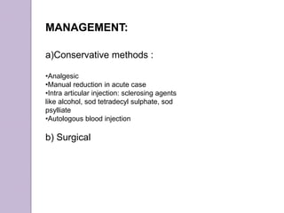 MANAGEMENT:
a)Conservative methods :
•Analgesic
•Manual reduction in acute case
•Intra articular injection: sclerosing agents
like alcohol, sod tetradecyl sulphate, sod
psylliate
•Autologous blood injection
b) Surgical
 