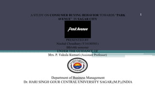 Department of Business Management
Dr. HARI SINGH GOUR CENTRAL UNIVERSITY SAGAR,(M.P.),INDIA
1A STUDY ON CONSUMER BUYING BEHAVIOR TOWARDS “PARK
AVENUE” IN SAGAR CITY
PRESENTED BY
Nischal Choudhary (Y16180501)
BBA4th semester
UNDER THE GUIDANCE OF
Mrs. P. Vakula Kumari (Assistant Professor)
 