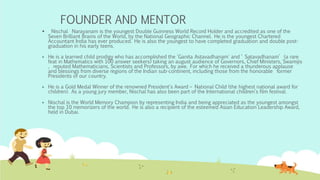 FOUNDER AND MENTOR
 Nischal Narayanam is the youngest Double Guinness World Record Holder and accredited as one of the
Seven Brilliant Brains of the World, by the National Geographic Channel. He is the youngest Chartered
Accountant India has ever produced. He is also the youngest to have completed graduation and double post-
graduation in his early teens.
 He is a learned child prodigy who has accomplished the 'Ganita Astavadhanam' and ‘ Satavadhanam’ (a rare
feat in Mathematics with 100 answer seekers) taking an august audience of Governors, Chief Ministers, Swamijis
, reputed Mathematicians, Scientists and Professors, by awe. For which he received a thunderous applause
and blessings from diverse regions of the Indian sub-continent, including those from the honorable former
Presidents of our country.
 He is a Gold Medal Winner of the renowned President's Award – National Child (the highest national award for
children). As a young jury member, Nischal has also been part of the International children's film festival.
 Nischal is the World Memory Champion by representing India and being appreciated as the youngest amongst
the top 10 memorizers of the world. He is also a recipient of the esteemed Asian Education Leadership Award,
held in Dubai.
 