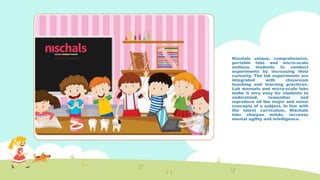 Nischals unique, comprehensive,
portable labs and micro-scale
enthuse students to conduct
experiments by increasing their
curiosity. The lab experiments are
integrated with classroom
teaching and learning practices.
Lab manuals and micro-scale labs
make it very easy for students to
understand, remember and
reproduce all the major and minor
concepts of a subject. In line with
the latest curriculum, Nischals
labs sharpen minds, increase
mental agility and intelligence.
 