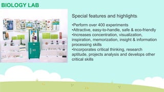 BIOLOGY LAB
Special features and highlights:
•Perform over 400 experiments
•Attractive, easy-to-handle, safe & eco-friendly
•Increases concentration, visualization,
inspiration, memorization, insight & information
processing skills
•Incorporates critical thinking, research
aptitude, projects analysis and develops other
critical skills
 