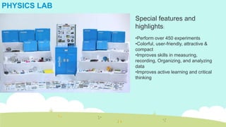 PHYSICS LAB
Special features and
highlights:
•Perform over 450 experiments
•Colorful, user-friendly, attractive &
compact
•Improves skills in measuring,
recording, Organizing, and analyzing
data
•Improves active learning and critical
thinking
 