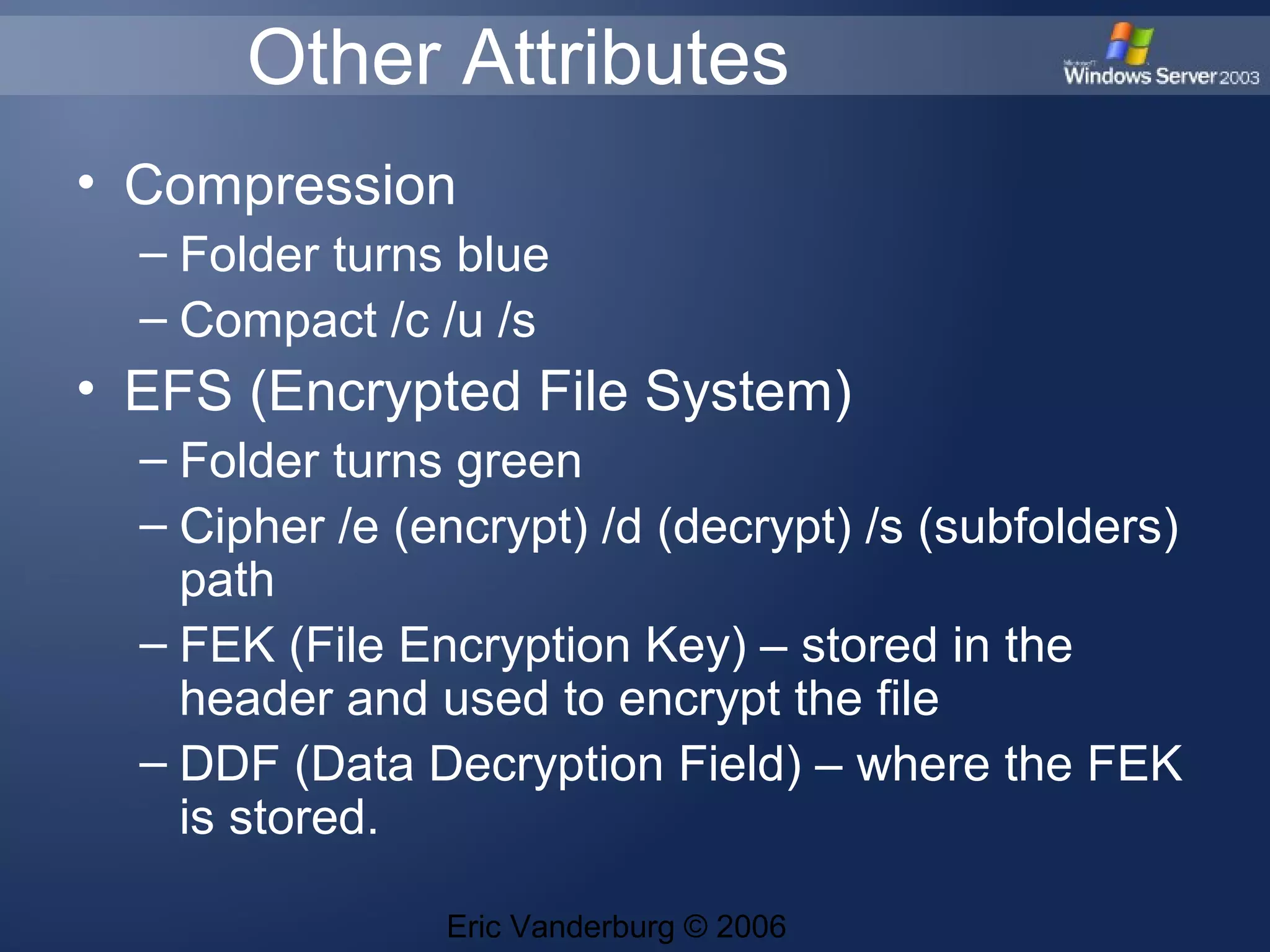 Other Attributes
• Compression
– Folder turns blue
– Compact /c /u /s
• EFS (Encrypted File System)
– Folder turns green
– Cipher /e (encrypt) /d (decrypt) /s (subfolders)
path
– FEK (File Encryption Key) – stored in the
header and used to encrypt the file
– DDF (Data Decryption Field) – where the FEK
is stored.
Eric Vanderburg © 2006