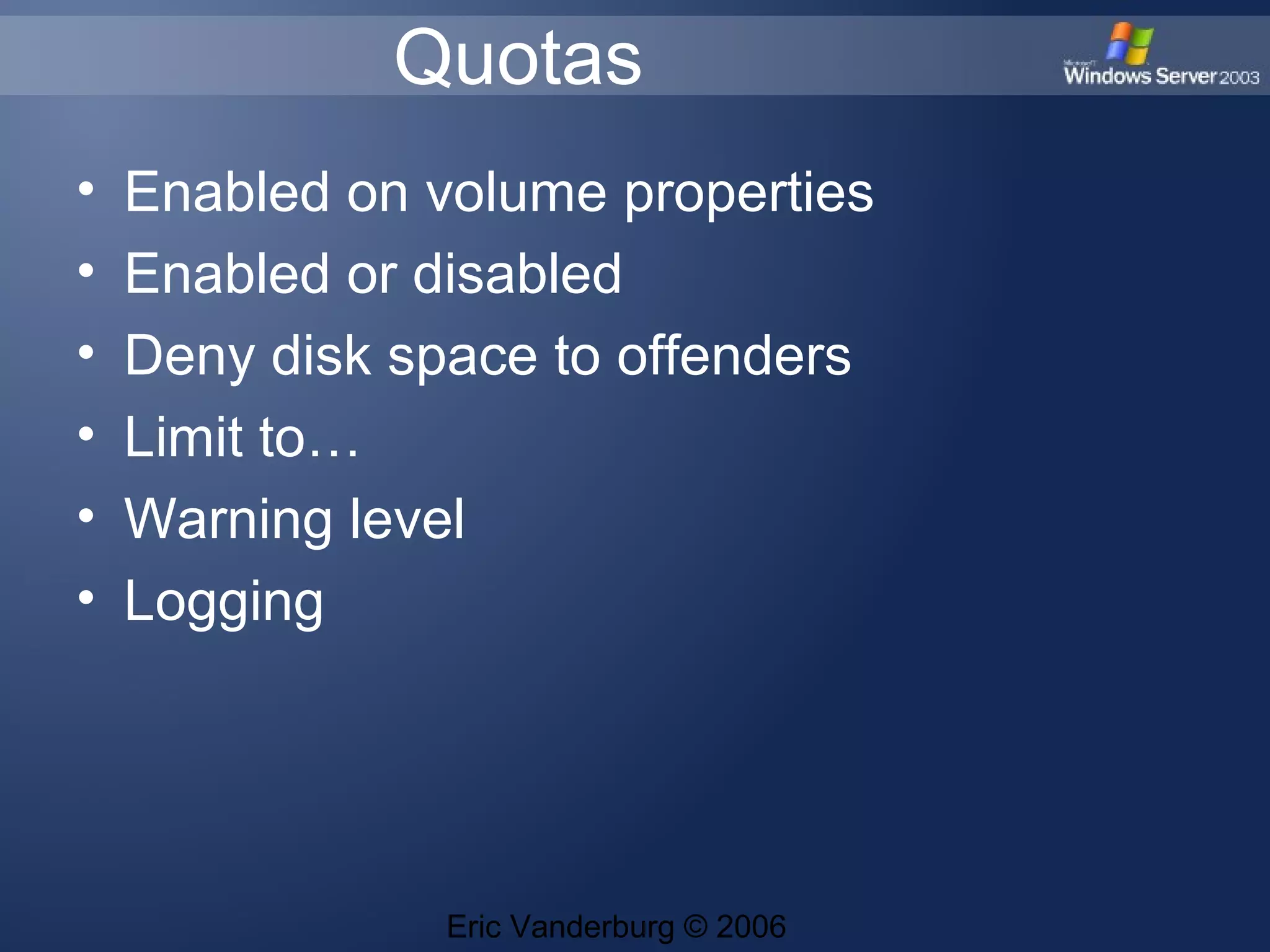 Quotas
•
•
•
•
•
•
Enabled on volume properties
Enabled or disabled
Deny disk space to offenders
Limit to…
Warning level
Logging
Eric Vanderburg © 2006