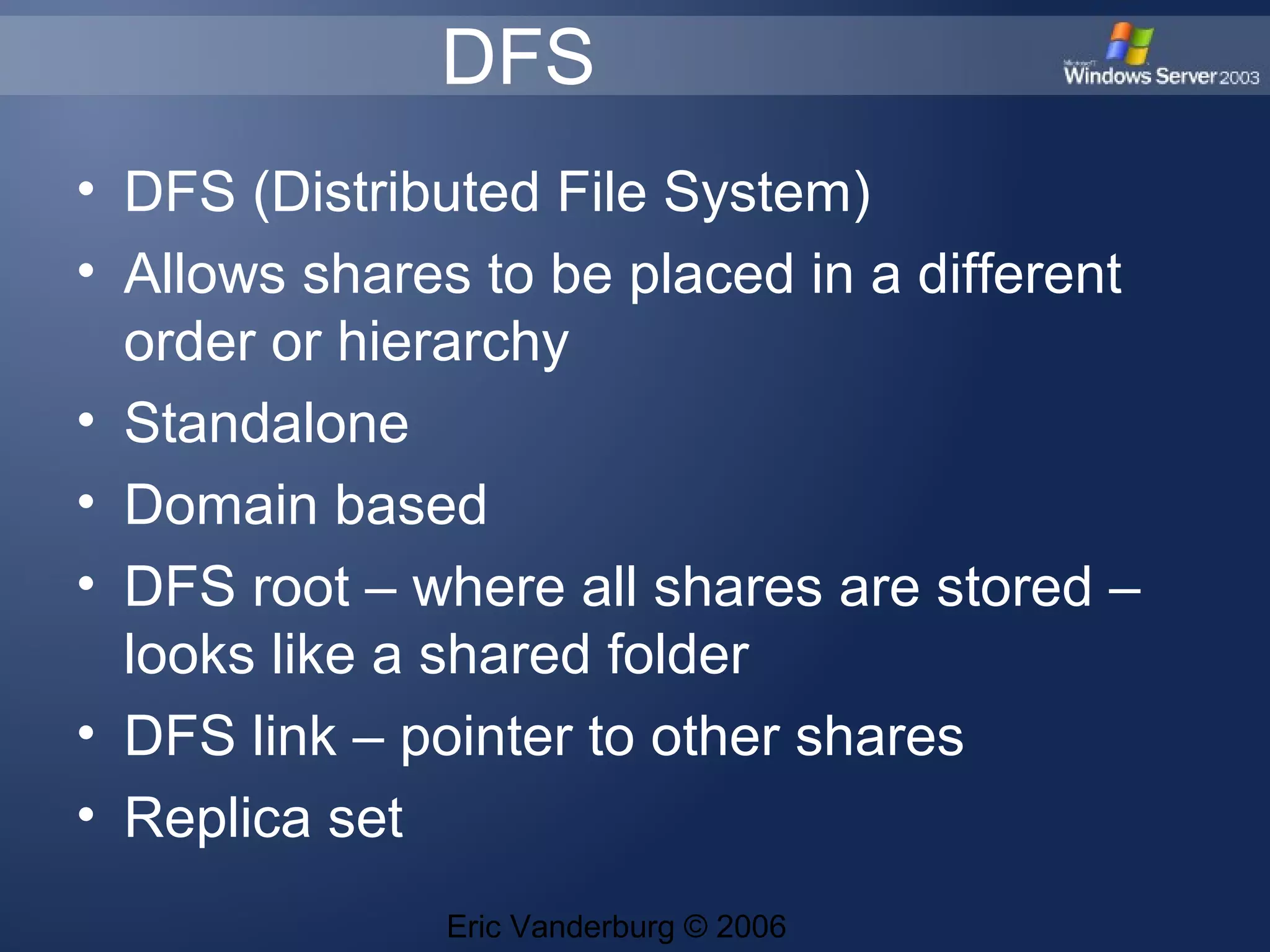 DFS
• DFS (Distributed File System)
• Allows shares to be placed in a different
order or hierarchy
• Standalone
• Domain based
• DFS root – where all shares are stored –
looks like a shared folder
• DFS link – pointer to other shares
• Replica set
Eric Vanderburg © 2006