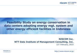 © 2015 NISCOM Inc.
NISCOM Inc.
http://www.niscom.co.jp/
Feasibility Study on energy conservation in
data centers adopting energy mgt. system and
other energy efficient facilities in Indonesia
NISCOM Inc.
NTT Data Institute of Management Consulting, Inc.
12th February, 2015
 