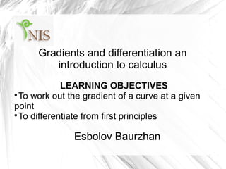 Gradients and differentiation an
introduction to calculus
LEARNING OBJECTIVES

To work out the gradient of a curve at a given
point

To differentiate from first principles
Esbolov Baurzhan
 