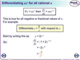 © Boardworks Ltd 200523 of 45
Differentiating axn
for all rational n
This is true for all negative or fractional values of n.
For example:
1
If = then =n ndy
y ax anx
dx
−
2
Differentiate = with respect to .y x
x
Start by writing this as y = 2x–1
So:
1 1
= 1 × 2
dy
x
dx
− −
−
2
= 2x−
−
2
=
2
x
−
 