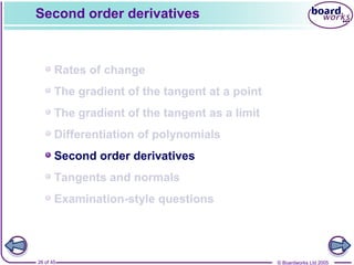 © Boardworks Ltd 200526 of 45
Contents
© Boardworks Ltd 200526 of 45
Rates of change
The gradient of the tangent at a point
The gradient of the tangent as a limit
Differentiation of polynomials
Second order derivatives
Tangents and normals
Examination-style questions
Second order derivatives
 