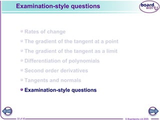© Boardworks Ltd 200533 of 45
Contents
© Boardworks Ltd 200533 of 45
Rates of change
The gradient of the tangent at a point
The gradient of the tangent as a limit
Differentiation of polynomials
Second order derivatives
Tangents and normals
Examination-style questions
Examination-style questions
 
