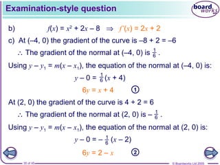© Boardworks Ltd 200535 of 45
Examination-style question
b) f(x) = x2
+ 2x – 8 ⇒ f’(x) = 2x + 2
c) At (–4, 0) the gradient of the curve is –8 + 2 = –6
Using y – y1 = m(x – x1), the equation of the normal at (–4, 0) is:
∴ The gradient of the normal at (–4, 0) is .1
6
y – 0 = (x + 4)
1
6
16y = x + 4
At (2, 0) the gradient of the curve is 4 + 2 = 6
Using y – y1 = m(x – x1), the equation of the normal at (2, 0) is:
∴ The gradient of the normal at (2, 0) is – .1
6
y – 0 = – (x – 2)1
6
26y = 2 – x
 