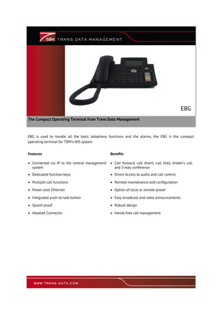 The Compact Operating Terminal from Trans Data Management
EBG
Features Benefits
 Connected via IP to the central management
system
 Call forward, call divert, call hold, broker’s call
and 3-way conference
 Dedicated function keys  Direct Access to audio and call control
 Multiple call functions  Remote maintenance and configuration
 Power over Ethernet  Option of local or remote power
 Integrated push-to-talk button  Easy broadcast and radio announcements
 Splash proof  Robust design
 Headset Connector  Hands-free call management
EBG is used to handle all the basic telephony functions and the alarms, the EBG is the compact
operating terminal for TDM’s NIS system
 