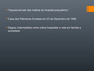  “Impossível sair das malhas do hospital psiquiátrico”
 Casa das Palmeiras fundada em 23 de Dezembro de 1956
 Degrau intermediário entre rotina hospitalar e vida em família e
sociedade
 